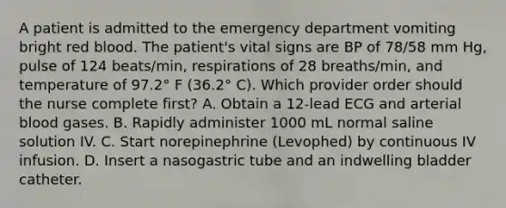 A patient is admitted to the emergency department vomiting bright red blood. The patient's vital signs are BP of 78/58 mm Hg, pulse of 124 beats/min, respirations of 28 breaths/min, and temperature of 97.2° F (36.2° C). Which provider order should the nurse complete first? A. Obtain a 12-lead ECG and arterial blood gases. B. Rapidly administer 1000 mL normal saline solution IV. C. Start norepinephrine (Levophed) by continuous IV infusion. D. Insert a nasogastric tube and an indwelling bladder catheter.