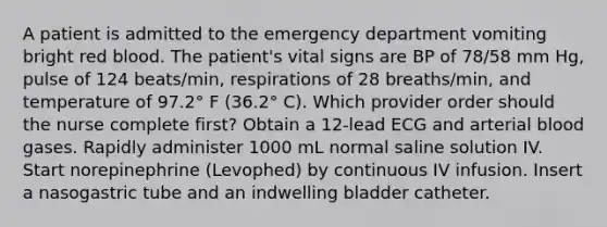 A patient is admitted to the emergency department vomiting bright red blood. The patient's vital signs are BP of 78/58 mm Hg, pulse of 124 beats/min, respirations of 28 breaths/min, and temperature of 97.2° F (36.2° C). Which provider order should the nurse complete first? Obtain a 12-lead ECG and arterial blood gases. Rapidly administer 1000 mL normal saline solution IV. Start norepinephrine (Levophed) by continuous IV infusion. Insert a nasogastric tube and an indwelling bladder catheter.