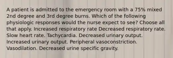 A patient is admitted to the emergency room with a 75% mixed 2nd degree and 3rd degree burns. Which of the following physiologic responses would the nurse expect to see? Choose all that apply. Increased respiratory rate Decreased respiratory rate. Slow heart rate. Tachycardia. Decreased urinary output. Increased urinary output. Peripheral vasoconstriction. Vasodilation. Decreased urine specific gravity.