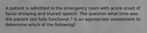 A patient is admitted to the emergency room with acute onset of facial drooping and slurred speech. The question what time was the patient last fully functional ? is an appropriate assessment to determine which of the following?