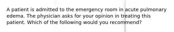 A patient is admitted to the emergency room in acute pulmonary edema. The physician asks for your opinion in treating this patient. Which of the following would you recommend?