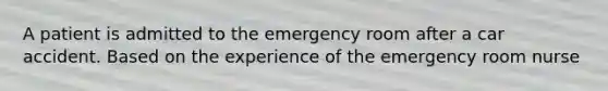 A patient is admitted to the emergency room after a car accident. Based on the experience of the emergency room nurse