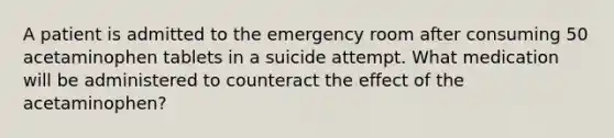 A patient is admitted to the emergency room after consuming 50 acetaminophen tablets in a suicide attempt. What medication will be administered to counteract the effect of the acetaminophen?