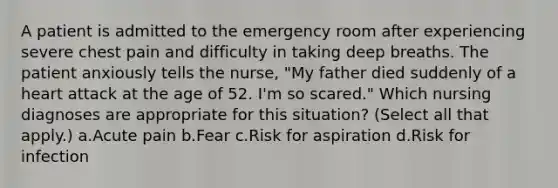 A patient is admitted to the emergency room after experiencing severe chest pain and difficulty in taking deep breaths. The patient anxiously tells the nurse, "My father died suddenly of a heart attack at the age of 52. I'm so scared." Which nursing diagnoses are appropriate for this situation? (Select all that apply.) a.Acute pain b.Fear c.Risk for aspiration d.Risk for infection