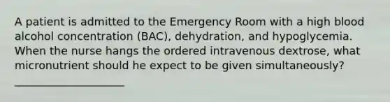 A patient is admitted to the Emergency Room with a high blood alcohol concentration (BAC), dehydration, and hypoglycemia. When the nurse hangs the ordered intravenous dextrose, what micronutrient should he expect to be given simultaneously? ____________________