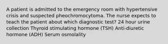 A patient is admitted to the emergency room with hypertensive crisis and suspected pheochromocytoma. The nurse expects to teach the patient about which diagnostic test? 24 hour urine collection Thyroid stimulating hormone (TSH) Anti-diuretic hormone (ADH) Serum osmolality