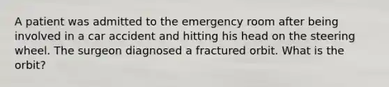 A patient was admitted to the emergency room after being involved in a car accident and hitting his head on the steering wheel. The surgeon diagnosed a fractured orbit. What is the orbit?