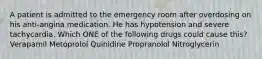 A patient is admitted to the emergency room after overdosing on his anti-angina medication. He has hypotension and severe tachycardia. Which ONE of the following drugs could cause this? Verapamil Metoprolol Quinidine Propranolol Nitroglycerin