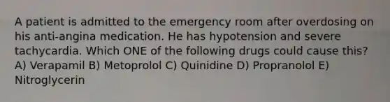 A patient is admitted to the emergency room after overdosing on his anti-angina medication. He has hypotension and severe tachycardia. Which ONE of the following drugs could cause this? A) Verapamil B) Metoprolol C) Quinidine D) Propranolol E) Nitroglycerin