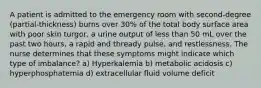 A patient is admitted to the emergency room with second-degree (partial-thickness) burns over 30% of the total body surface area with poor skin turgor, a urine output of less than 50 mL over the past two hours, a rapid and thready pulse, and restlessness. The nurse determines that these symptoms might indicate which type of imbalance? a) Hyperkalemia b) metabolic acidosis c) hyperphosphatemia d) extracellular fluid volume deficit