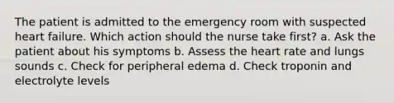 The patient is admitted to the emergency room with suspected heart failure. Which action should the nurse take first? a. Ask the patient about his symptoms b. Assess the heart rate and lungs sounds c. Check for peripheral edema d. Check troponin and electrolyte levels