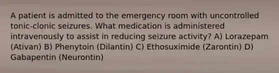 A patient is admitted to the emergency room with uncontrolled tonic-clonic seizures. What medication is administered intravenously to assist in reducing seizure activity? A) Lorazepam (Ativan) B) Phenytoin (Dilantin) C) Ethosuximide (Zarontin) D) Gabapentin (Neurontin)