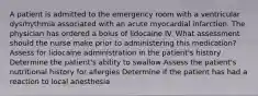 A patient is admitted to the emergency room with a ventricular dysrhythmia associated with an acute myocardial infarction. The physician has ordered a bolus of lidocaine IV. What assessment should the nurse make prior to administering this medication? Assess for lidocaine administration in the patient's history Determine the patient's ability to swallow Assess the patient's nutritional history for allergies Determine if the patient has had a reaction to local anesthesia