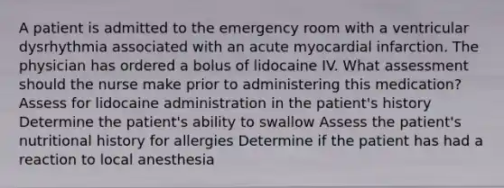 A patient is admitted to the emergency room with a ventricular dysrhythmia associated with an acute myocardial infarction. The physician has ordered a bolus of lidocaine IV. What assessment should the nurse make prior to administering this medication? Assess for lidocaine administration in the patient's history Determine the patient's ability to swallow Assess the patient's nutritional history for allergies Determine if the patient has had a reaction to local anesthesia