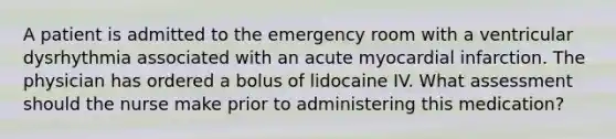 A patient is admitted to the emergency room with a ventricular dysrhythmia associated with an acute myocardial infarction. The physician has ordered a bolus of lidocaine IV. What assessment should the nurse make prior to administering this medication?