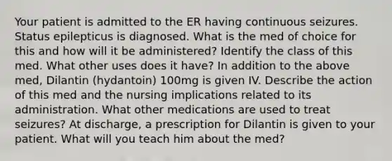 Your patient is admitted to the ER having continuous seizures. Status epilepticus is diagnosed. What is the med of choice for this and how will it be administered? Identify the class of this med. What other uses does it have? In addition to the above med, Dilantin (hydantoin) 100mg is given IV. Describe the action of this med and the nursing implications related to its administration. What other medications are used to treat seizures? At discharge, a prescription for Dilantin is given to your patient. What will you teach him about the med?