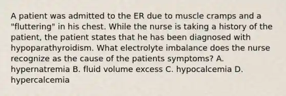 A patient was admitted to the ER due to muscle cramps and a "fluttering" in his chest. While the nurse is taking a history of the patient, the patient states that he has been diagnosed with hypoparathyroidism. What electrolyte imbalance does the nurse recognize as the cause of the patients symptoms? A. hypernatremia B. fluid volume excess C. hypocalcemia D. hypercalcemia