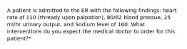 A patient is admitted to the ER with the following findings: heart rate of 110 (thready upon palpation), 80/62 blood pressue, 25 ml/hr urinary output, and Sodium level of 160. What interventions do you expect the medical doctor to order for this patient?*