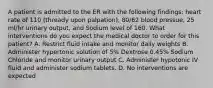 A patient is admitted to the ER with the following findings: heart rate of 110 (thready upon palpation), 80/62 blood pressue, 25 ml/hr urinary output, and Sodium level of 160. What interventions do you expect the medical doctor to order for this patient? A. Restrict fluid intake and monitor daily weights B. Administer hypertonic solution of 5% Dextrose 0.45% Sodium Chloride and monitor urinary output C. Administer hypotonic IV fluid and administer sodium tablets. D. No interventions are expected