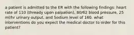 a patient is admitted to the ER with the following findings: heart rate of 110 (thready upon palpation), 80/62 blood pressure, 25 ml/hr urinary output, and Sodium level of 160. what interventions do you expect the medical doctor to order for this patient?