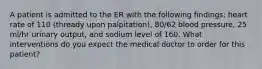 A patient is admitted to the ER with the following findings: heart rate of 110 (thready upon palpitation), 80/62 blood pressure, 25 ml/hr urinary output, and sodium level of 160. What interventions do you expect the medical doctor to order for this patient?