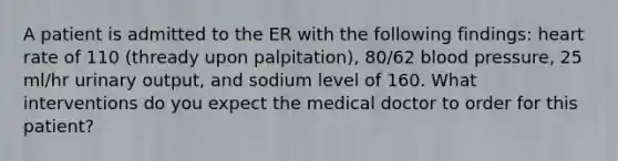 A patient is admitted to the ER with the following findings: heart rate of 110 (thready upon palpitation), 80/62 blood pressure, 25 ml/hr urinary output, and sodium level of 160. What interventions do you expect the medical doctor to order for this patient?