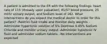 A patient is admitted to the ER with the following findings: heart rate of 115 (thready upon palpation), 81/57 blood pressure, 25 ml/hr urinary output, and Sodium level of 162. What interventions do you expect the medical doctor to order for this patient? -Restrict fluid intake and monitor daily weights -Administer hypertonic solution of 5% Dextrose 0.45% Sodium Chloride and monitor urinary output -Administer hypotonic IV fluid and administer sodium tablets. -No interventions are expected