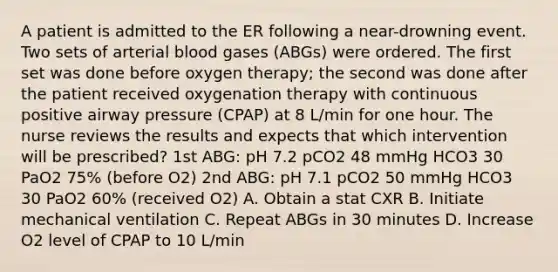 A patient is admitted to the ER following a near-drowning event. Two sets of arterial blood gases (ABGs) were ordered. The first set was done before oxygen therapy; the second was done after the patient received oxygenation therapy with continuous positive airway pressure (CPAP) at 8 L/min for one hour. The nurse reviews the results and expects that which intervention will be prescribed? 1st ABG: pH 7.2 pCO2 48 mmHg HCO3 30 PaO2 75% (before O2) 2nd ABG: pH 7.1 pCO2 50 mmHg HCO3 30 PaO2 60% (received O2) A. Obtain a stat CXR B. Initiate mechanical ventilation C. Repeat ABGs in 30 minutes D. Increase O2 level of CPAP to 10 L/min