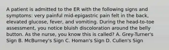 A patient is admitted to the ER with the following signs and symptoms: very painful mid-epigastric pain felt in the back, elevated glucose, fever, and vomiting. During the head-to-toe assessment, you notice bluish discoloration around the belly button. As the nurse, you know this is called? A. Grey-Turner's Sign B. McBurney's Sign C. Homan's Sign D. Cullen's Sign