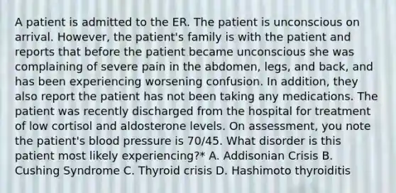 A patient is admitted to the ER. The patient is unconscious on arrival. However, the patient's family is with the patient and reports that before the patient became unconscious she was complaining of severe pain in the abdomen, legs, and back, and has been experiencing worsening confusion. In addition, they also report the patient has not been taking any medications. The patient was recently discharged from the hospital for treatment of low cortisol and aldosterone levels. On assessment, you note the patient's <a href='https://www.questionai.com/knowledge/kD0HacyPBr-blood-pressure' class='anchor-knowledge'>blood pressure</a> is 70/45. What disorder is this patient most likely experiencing?* A. Addisonian Crisis B. Cushing Syndrome C. Thyroid crisis D. Hashimoto thyroiditis