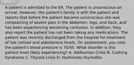 A patient is admitted to the ER. The patient is unconscious on arrival. However, the patient's family is with the patient and reports that before the patient became unconscious she was complaining of severe pain in the abdomen, legs, and back, and has been experiencing worsening confusion. In addition, they also report the patient has not been taking any medications. The patient was recently discharged from the hospital for treatment of low cortisol and aldosterone levels. On assessment, you note the patient's blood pressure is 70/45. What disorder is this patient most likely experiencing? A. Addisonian Crisis B. Cushing Syndrome C. Thyroid crisis D. Hashimoto thyroiditis