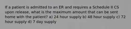 If a patient is admitted to an ER and requires a Schedule II CS upon release, what is the maximum amount that can be sent home with the patient? a) 24 hour supply b) 48 hour supply c) 72 hour supply d) 7 day supply