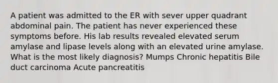 A patient was admitted to the ER with sever upper quadrant abdominal pain. The patient has never experienced these symptoms before. His lab results revealed elevated serum amylase and lipase levels along with an elevated urine amylase. What is the most likely diagnosis? Mumps Chronic hepatitis Bile duct carcinoma Acute pancreatitis