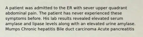 A patient was admitted to the ER with sever upper quadrant abdominal pain. The patient has never experienced these symptoms before. His lab results revealed elevated serum amylase and lipase levels along with an elevated urine amylase. Mumps Chronic hepatitis Bile duct carcinoma Acute pancreatitis