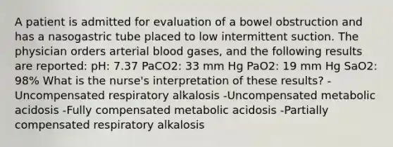 A patient is admitted for evaluation of a bowel obstruction and has a nasogastric tube placed to low intermittent suction. The physician orders arterial blood gases, and the following results are reported: pH: 7.37 PaCO2: 33 mm Hg PaO2: 19 mm Hg SaO2: 98% What is the nurse's interpretation of these results? -Uncompensated respiratory alkalosis -Uncompensated metabolic acidosis -Fully compensated metabolic acidosis -Partially compensated respiratory alkalosis