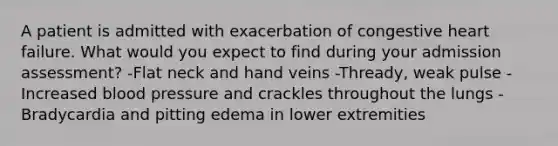 A patient is admitted with exacerbation of congestive heart failure. What would you expect to find during your admission assessment? -Flat neck and hand veins -Thready, weak pulse -Increased blood pressure and crackles throughout the lungs -Bradycardia and pitting edema in lower extremities