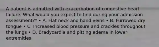 A patient is admitted with exacerbation of congestive heart failure. What would you expect to find during your admission assessment?* • A. Flat neck and hand veins • B. Furrowed dry tongue • C. Increased blood pressure and crackles throughout the lungs • D. Bradycardia and pitting edema in lower extremities