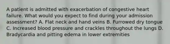 A patient is admitted with exacerbation of congestive heart failure. What would you expect to find during your admission assessment? A. Flat neck and hand veins B. Furrowed dry tongue C. Increased blood pressure and crackles throughout the lungs D. Bradycardia and pitting edema in lower extremities