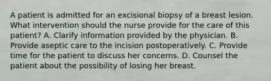 A patient is admitted for an excisional biopsy of a breast lesion. What intervention should the nurse provide for the care of this patient? A. Clarify information provided by the physician. B. Provide aseptic care to the incision postoperatively. C. Provide time for the patient to discuss her concerns. D. Counsel the patient about the possibility of losing her breast.