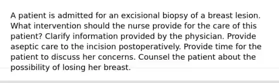 A patient is admitted for an excisional biopsy of a breast lesion. What intervention should the nurse provide for the care of this patient? Clarify information provided by the physician. Provide aseptic care to the incision postoperatively. Provide time for the patient to discuss her concerns. Counsel the patient about the possibility of losing her breast.