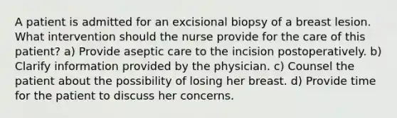 A patient is admitted for an excisional biopsy of a breast lesion. What intervention should the nurse provide for the care of this patient? a) Provide aseptic care to the incision postoperatively. b) Clarify information provided by the physician. c) Counsel the patient about the possibility of losing her breast. d) Provide time for the patient to discuss her concerns.