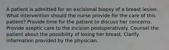 A patient is admitted for an excisional biopsy of a breast lesion. What intervention should the nurse provide for the care of this patient? Provide time for the patient to discuss her concerns. Provide aseptic care to the incision postoperatively. Counsel the patient about the possibility of losing her breast. Clarify information provided by the physician.