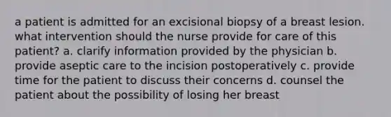 a patient is admitted for an excisional biopsy of a breast lesion. what intervention should the nurse provide for care of this patient? a. clarify information provided by the physician b. provide aseptic care to the incision postoperatively c. provide time for the patient to discuss their concerns d. counsel the patient about the possibility of losing her breast