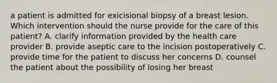 a patient is admitted for exicisional biopsy of a breast lesion. Which intervention should the nurse provide for the care of this patient? A. clarify information provided by the health care provider B. provide aseptic care to the incision postoperatively C. provide time for the patient to discuss her concerns D. counsel the patient about the possibility of losing her breast