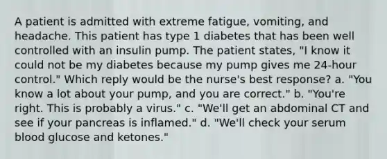 A patient is admitted with extreme fatigue, vomiting, and headache. This patient has type 1 diabetes that has been well controlled with an insulin pump. The patient states, "I know it could not be my diabetes because my pump gives me 24-hour control." Which reply would be the nurse's best response? a. "You know a lot about your pump, and you are correct." b. "You're right. This is probably a virus." c. "We'll get an abdominal CT and see if your pancreas is inflamed." d. "We'll check your serum blood glucose and ketones."