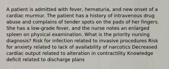 A patient is admitted with fever, hematuria, and new onset of a cardiac murmur. The patient has a history of intravenous drug abuse and complains of tender spots on the pads of her fingers. She has a low-grade fever, and the nurse notes an enlarged spleen on physical examination. What is the priority nursing diagnosis? Risk for infection related to invasive procedures Risk for anxiety related to lack of availability of narcotics Decreased cardiac output related to alteration in contractility Knowledge deficit related to discharge plans