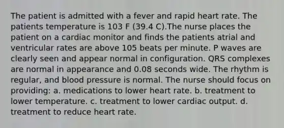 The patient is admitted with a fever and rapid heart rate. The patients temperature is 103 F (39.4 C).The nurse places the patient on a cardiac monitor and finds the patients atrial and ventricular rates are above 105 beats per minute. P waves are clearly seen and appear normal in configuration. QRS complexes are normal in appearance and 0.08 seconds wide. The rhythm is regular, and blood pressure is normal. The nurse should focus on providing: a. medications to lower heart rate. b. treatment to lower temperature. c. treatment to lower cardiac output. d. treatment to reduce heart rate.