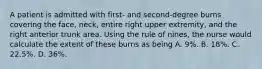 A patient is admitted with first- and second-degree burns covering the face, neck, entire right upper extremity, and the right anterior trunk area. Using the rule of nines, the nurse would calculate the extent of these burns as being A. 9%. B. 18%. C. 22.5%. D. 36%.