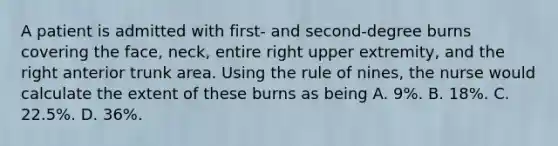 A patient is admitted with first- and second-degree burns covering the face, neck, entire right upper extremity, and the right anterior trunk area. Using the rule of nines, the nurse would calculate the extent of these burns as being A. 9%. B. 18%. C. 22.5%. D. 36%.