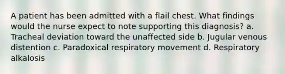 A patient has been admitted with a flail chest. What findings would the nurse expect to note supporting this diagnosis? a. Tracheal deviation toward the unaffected side b. Jugular venous distention c. Paradoxical respiratory movement d. Respiratory alkalosis